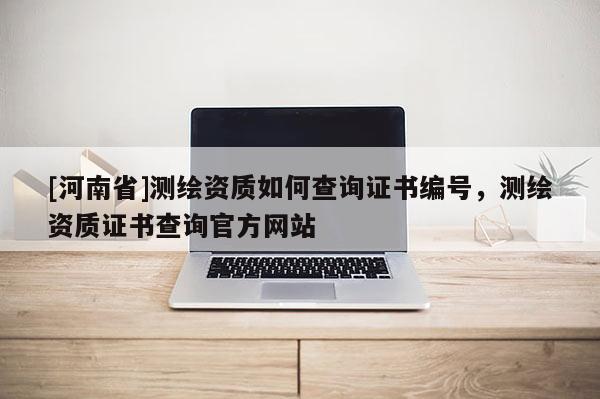 [河南省]测绘资质如何查询证书编号，测绘资质证书查询官方网站