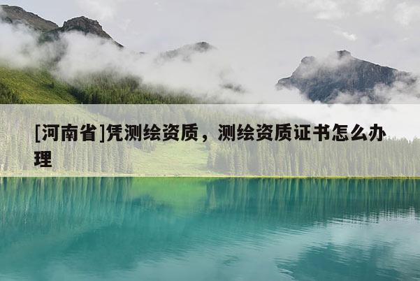 [河南省]凭测绘资质，测绘资质证书怎么办理