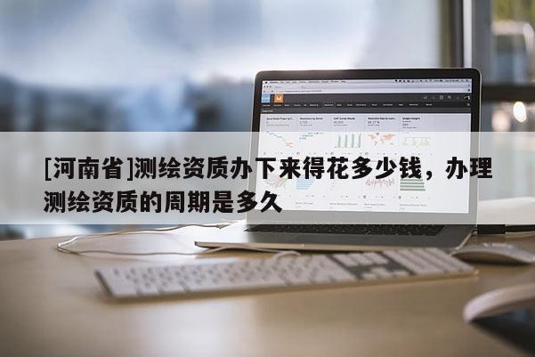 [河南省]测绘资质办下来得花多少钱，办理测绘资质的周期是多久