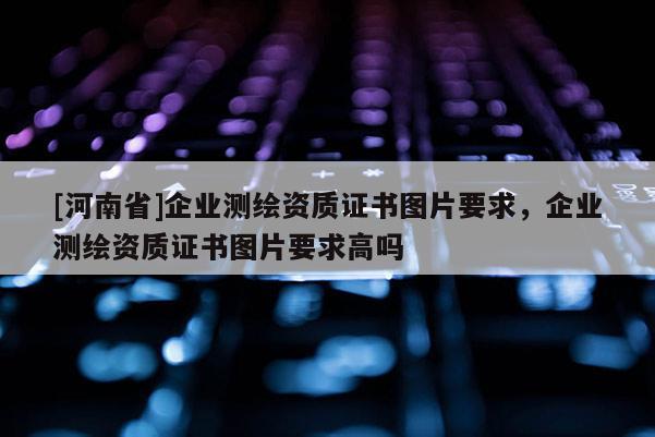 [河南省]企业测绘资质证书图片要求，企业测绘资质证书图片要求高吗