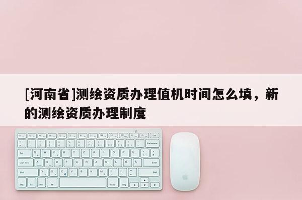 [河南省]测绘资质办理值机时间怎么填，新的测绘资质办理制度