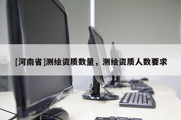 [河南省]测绘资质数量，测绘资质人数要求