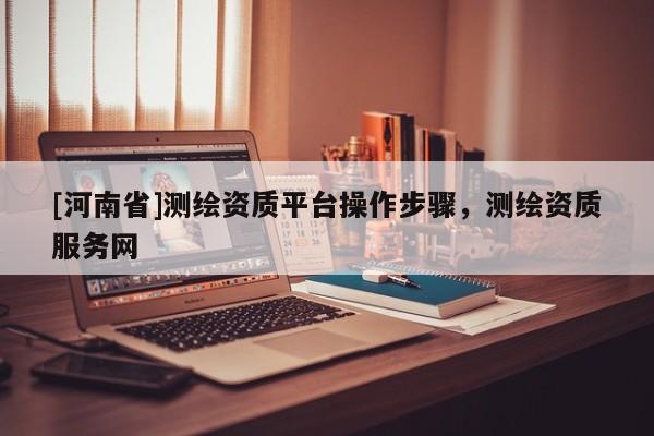 [河南省]测绘资质平台操作步骤，测绘资质服务网