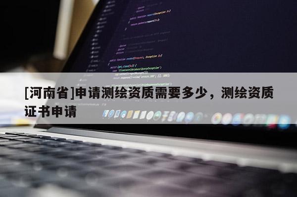[河南省]申请测绘资质需要多少，测绘资质证书申请