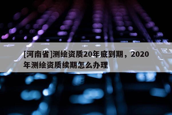 [河南省]测绘资质20年底到期，2020年测绘资质续期怎么办理