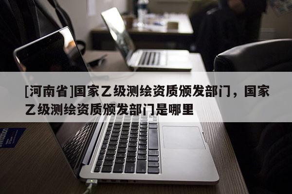 [河南省]国家乙级测绘资质颁发部门，国家乙级测绘资质颁发部门是哪里