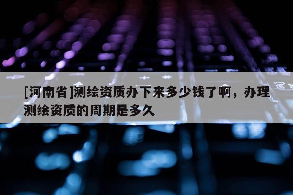 [河南省]测绘资质办下来多少钱了啊，办理测绘资质的周期是多久