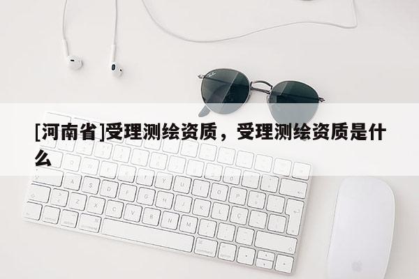 [河南省]受理测绘资质，受理测绘资质是什么