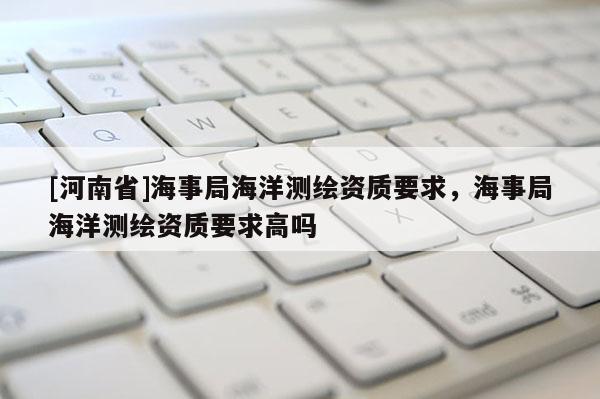 [河南省]海事局海洋测绘资质要求，海事局海洋测绘资质要求高吗