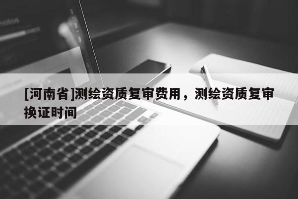 [河南省]测绘资质复审费用，测绘资质复审换证时间