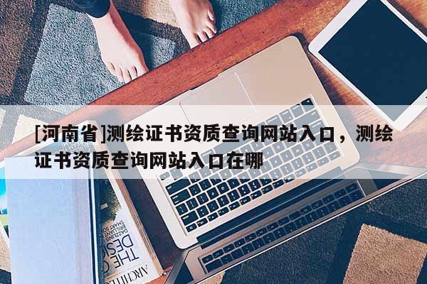 [河南省]测绘证书资质查询网站入口，测绘证书资质查询网站入口在哪