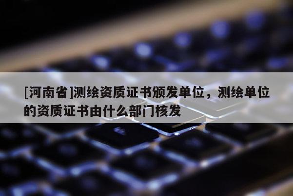 [河南省]测绘资质证书颁发单位，测绘单位的资质证书由什么部门核发