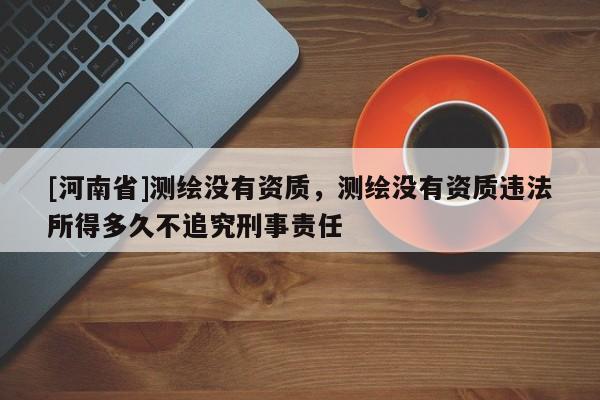 [河南省]测绘没有资质，测绘没有资质违法所得多久不追究刑事责任