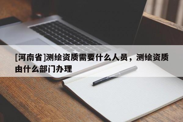 [河南省]测绘资质需要什么人员，测绘资质由什么部门办理