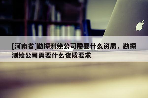 [河南省]勘探测绘公司需要什么资质，勘探测绘公司需要什么资质要求