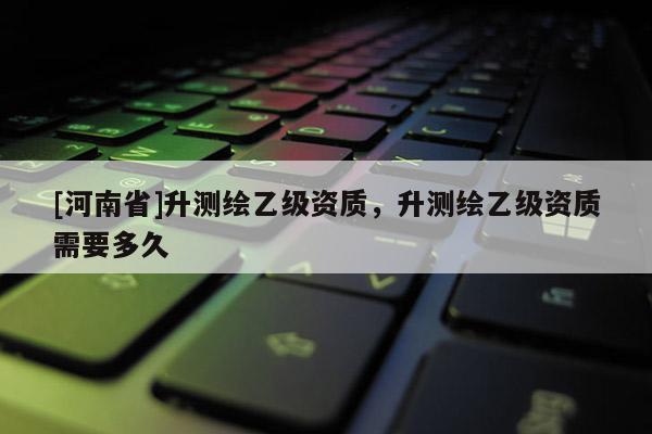 [河南省]升测绘乙级资质，升测绘乙级资质需要多久