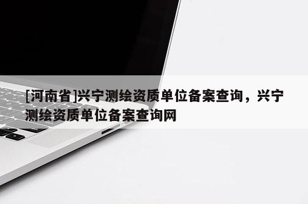 [河南省]兴宁测绘资质单位备案查询，兴宁测绘资质单位备案查询网