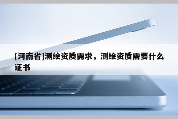 [河南省]测绘资质需求，测绘资质需要什么证书