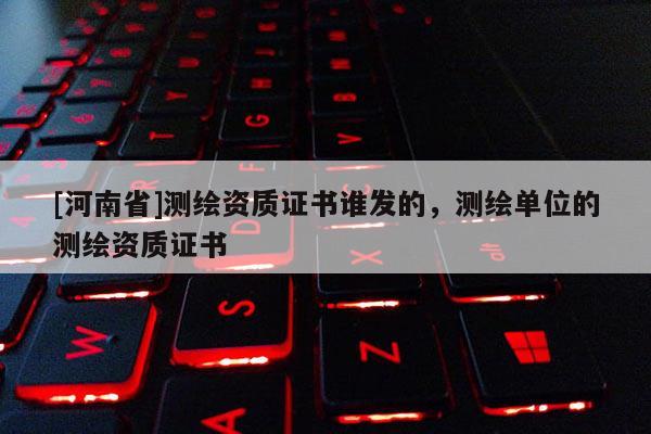[河南省]测绘资质证书谁发的，测绘单位的测绘资质证书