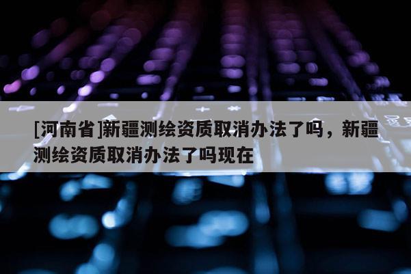 [河南省]新疆测绘资质取消办法了吗，新疆测绘资质取消办法了吗现在