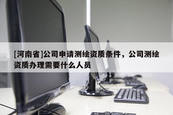 [河南省]公司申请测绘资质条件，公司测绘资质办理需要什么人员