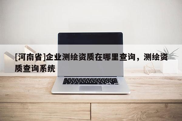 [河南省]企业测绘资质在哪里查询，测绘资质查询系统