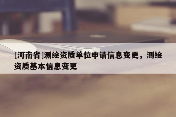 [河南省]测绘资质单位申请信息变更，测绘资质基本信息变更