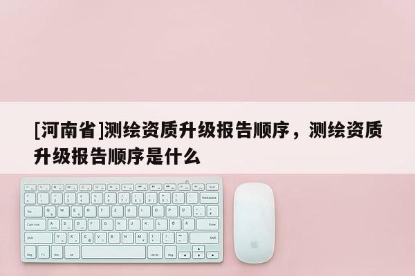 [河南省]测绘资质升级报告顺序，测绘资质升级报告顺序是什么