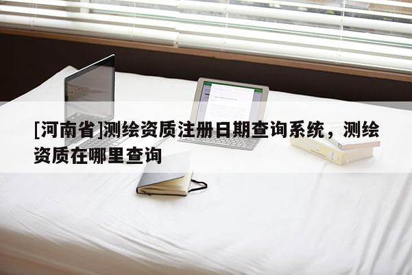 [河南省]测绘资质注册日期查询系统，测绘资质在哪里查询