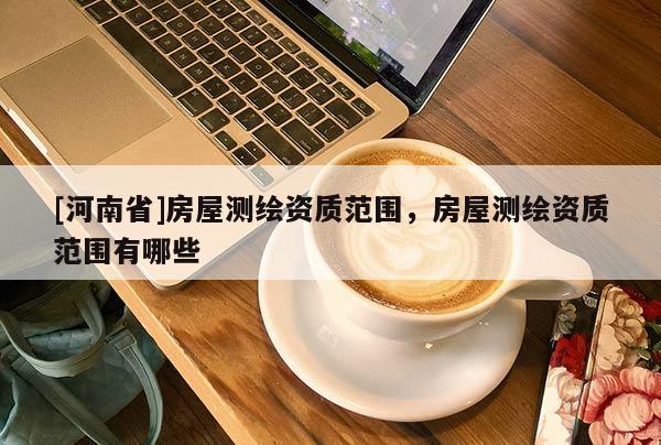 [河南省]房屋测绘资质范围，房屋测绘资质范围有哪些