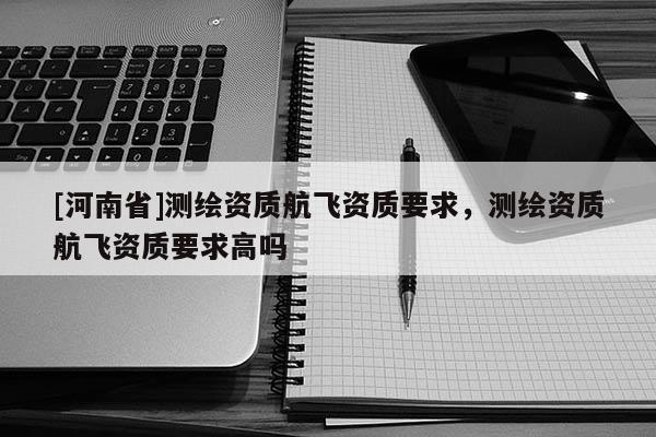 [河南省]测绘资质航飞资质要求，测绘资质航飞资质要求高吗