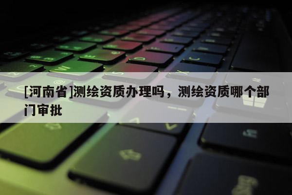 [河南省]测绘资质办理吗，测绘资质哪个部门审批