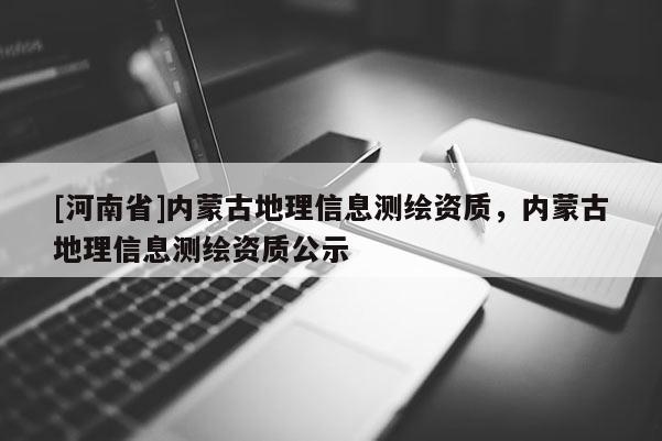 [河南省]内蒙古地理信息测绘资质，内蒙古地理信息测绘资质公示