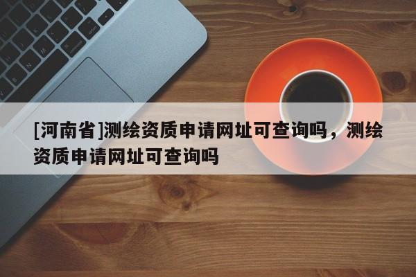 [河南省]测绘资质申请网址可查询吗，测绘资质申请网址可查询吗