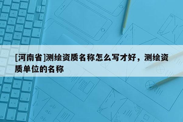[河南省]测绘资质名称怎么写才好，测绘资质单位的名称