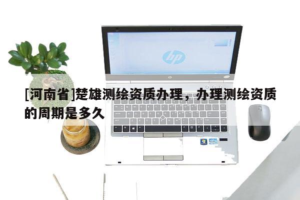 [河南省]楚雄测绘资质办理，办理测绘资质的周期是多久