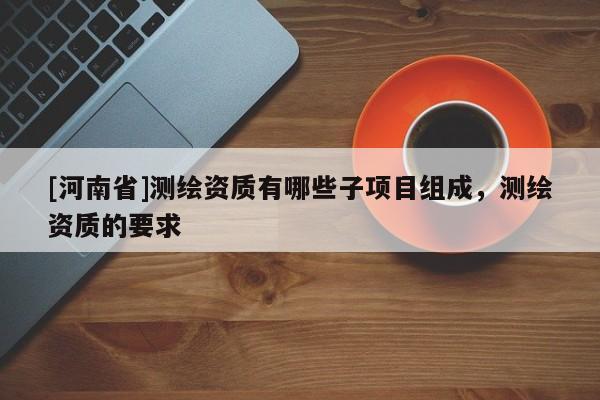 [河南省]测绘资质有哪些子项目组成，测绘资质的要求
