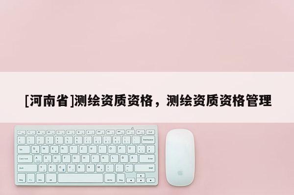 [河南省]测绘资质资格，测绘资质资格管理