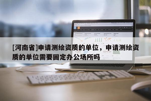 [河南省]申请测绘资质的单位，申请测绘资质的单位需要固定办公场所吗