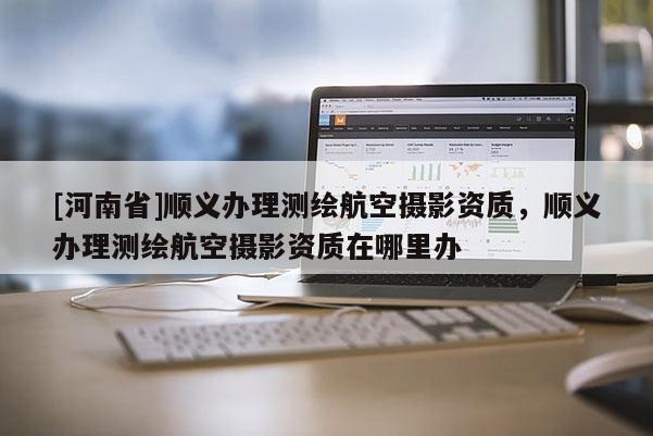 [河南省]顺义办理测绘航空摄影资质，顺义办理测绘航空摄影资质在哪里办