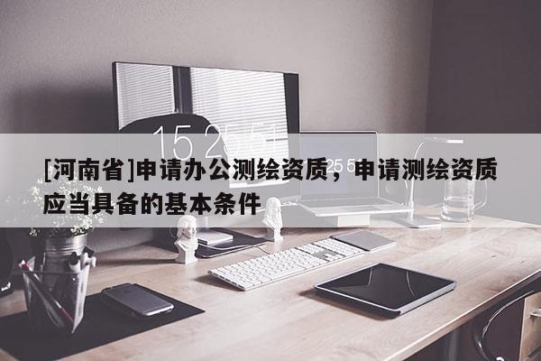 [河南省]申请办公测绘资质，申请测绘资质应当具备的基本条件
