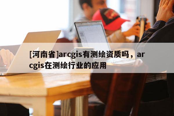 [河南省]arcgis有测绘资质吗，arcgis在测绘行业的应用