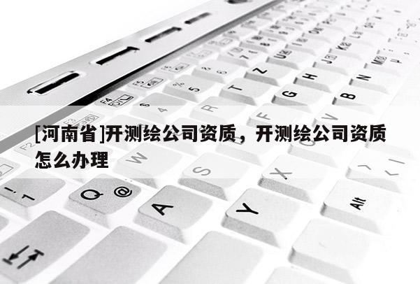 [河南省]开测绘公司资质，开测绘公司资质怎么办理
