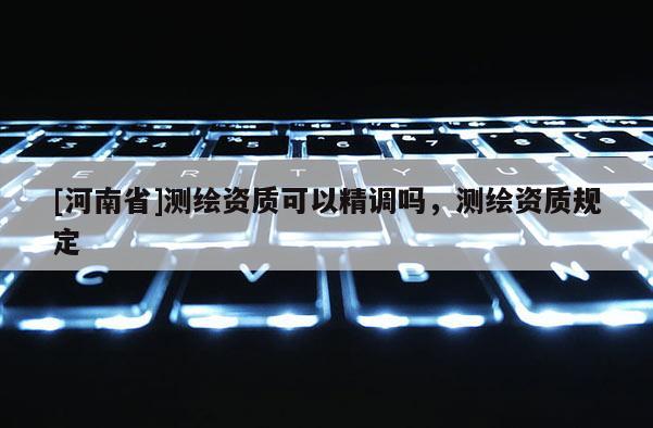 [河南省]测绘资质可以精调吗，测绘资质规定