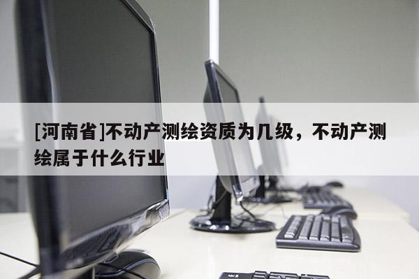 [河南省]不动产测绘资质为几级，不动产测绘属于什么行业