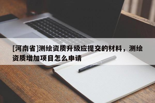 [河南省]测绘资质升级应提交的材料，测绘资质增加项目怎么申请