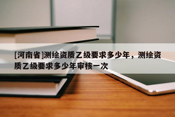 [河南省]测绘资质乙级要求多少年，测绘资质乙级要求多少年审核一次