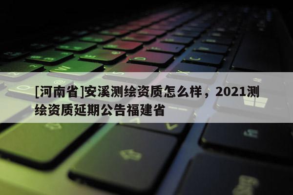 [河南省]安溪测绘资质怎么样，2021测绘资质延期公告福建省