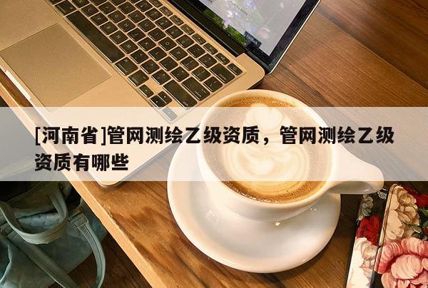[河南省]管网测绘乙级资质，管网测绘乙级资质有哪些