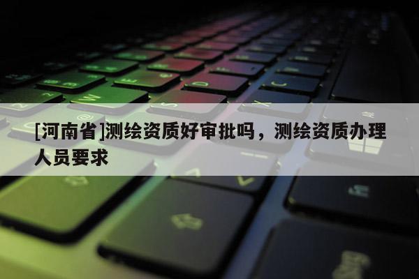 [河南省]测绘资质好审批吗，测绘资质办理人员要求